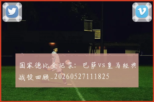 国家德比全记录：巴萨vs皇马经典战役回顾_20260527111825
