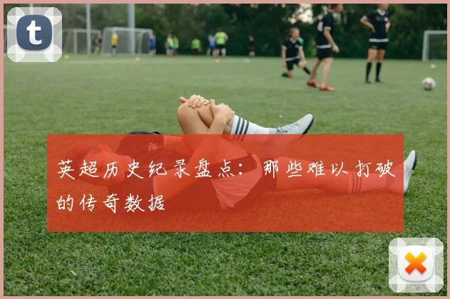 英超历史纪录盘点:那些难以打破的传奇数据