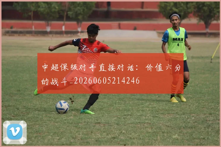 中超保级对手直接对话：价值六分的战斗_20260605214246