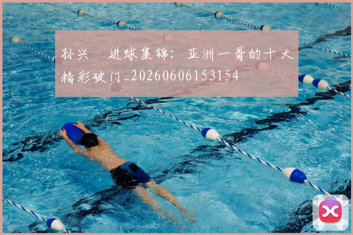 孙兴慜进球集锦:亚洲一哥的十大精彩破门_20260606153154