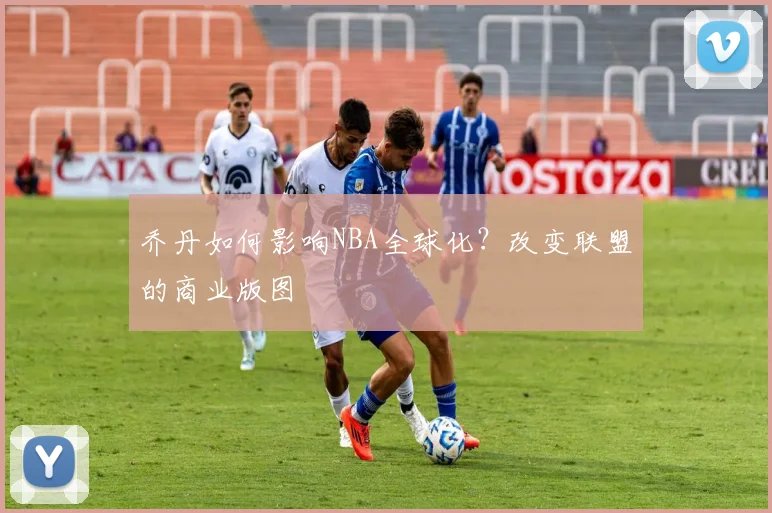乔丹如何影响NBA全球化？改变联盟的商业版图
